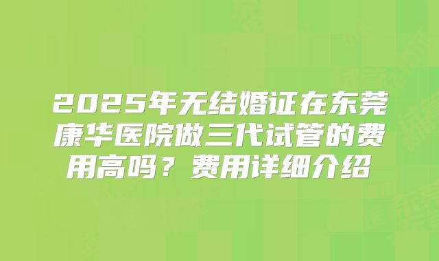 2025年无结婚证在东莞康华医院做三代试管的费用高吗?费用详细介绍