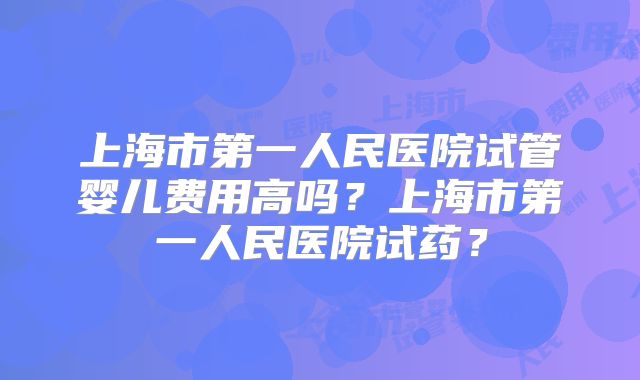 上海市第一人民医院试管婴儿费用高吗？上海市第一人民医院试药？
