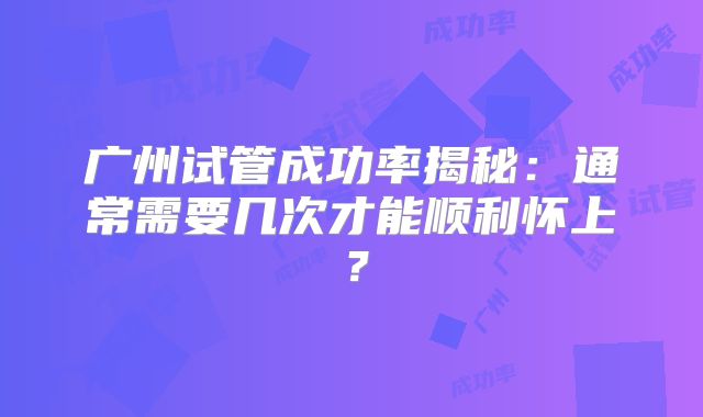 广州试管成功率揭秘：通常需要几次才能顺利怀上？