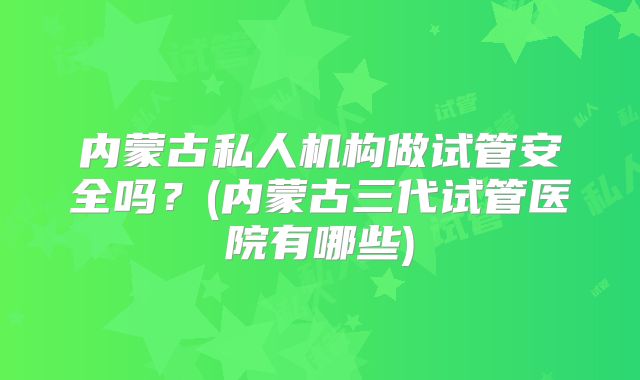 内蒙古私人机构做试管安全吗？(内蒙古三代试管医院有哪些)