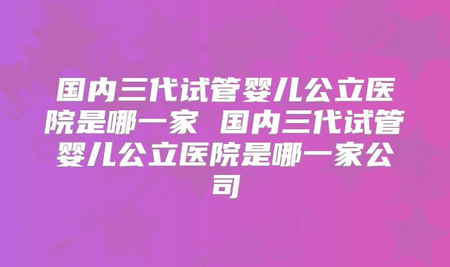 国内三代试管婴儿公立医院是哪一家 国内三代试管婴儿公立医院是哪一家公司