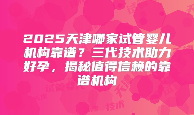 2025天津哪家试管婴儿机构靠谱?三代技术助力好孕,揭秘值得信赖的靠谱机构