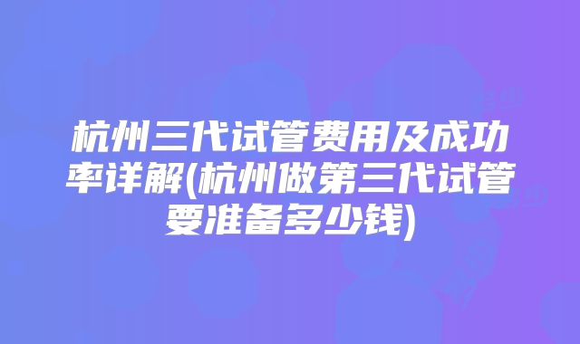 杭州三代试管费用及成功率详解(杭州做第三代试管要准备多少钱)