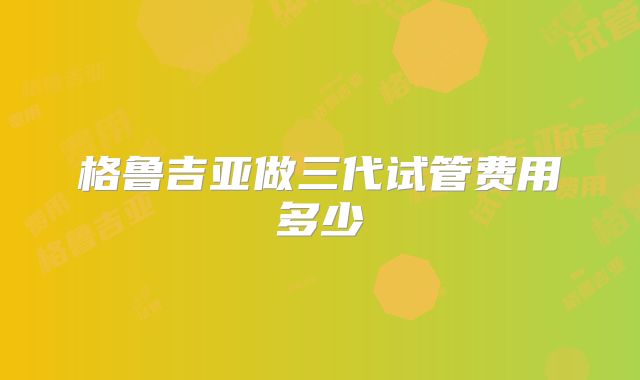 格鲁吉亚做三代试管费用多少