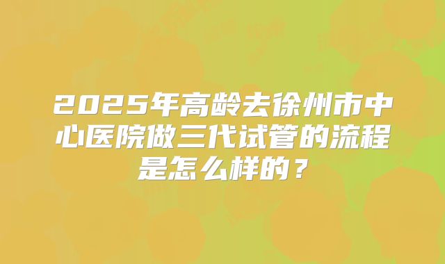 2025年高龄去徐州市中心医院做三代试管的流程是怎么样的?