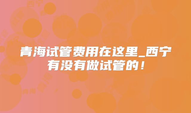 青海试管费用在这里_西宁有没有做试管的!