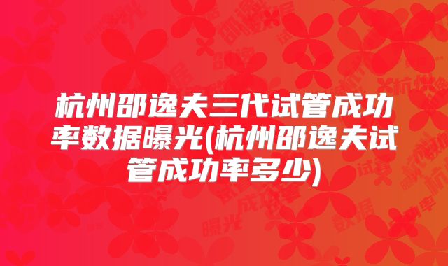 杭州邵逸夫三代试管成功率数据曝光(杭州邵逸夫试管成功率多少)