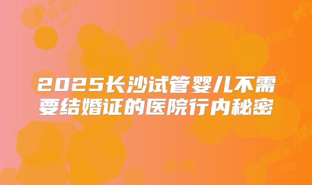 2025长沙试管婴儿不需要结婚证的医院行内秘密