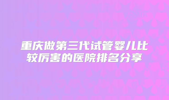 重庆做第三代试管婴儿比较厉害的医院排名分享