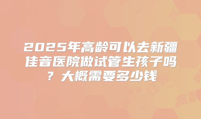 2025年高龄可以去新疆佳音医院做试管生孩子吗？大概需要多少钱