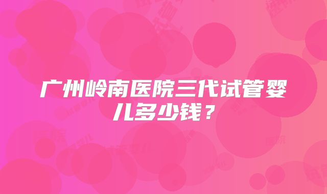 广州岭南医院三代试管婴儿多少钱?