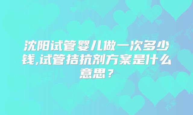 沈阳试管婴儿做一次多少钱,试管拮抗剂方案是什么意思？