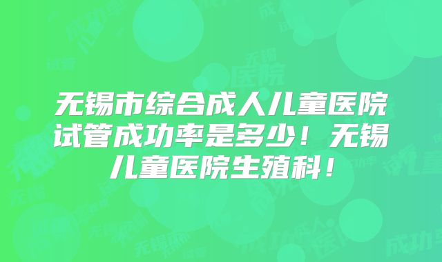 无锡市综合成人儿童医院试管成功率是多少！无锡儿童医院生殖科！