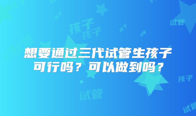 想要通过三代试管生孩子可行吗?可以做到吗?
