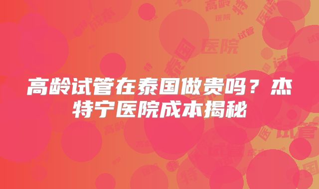 高龄试管在泰国做贵吗?杰特宁医院成本揭秘