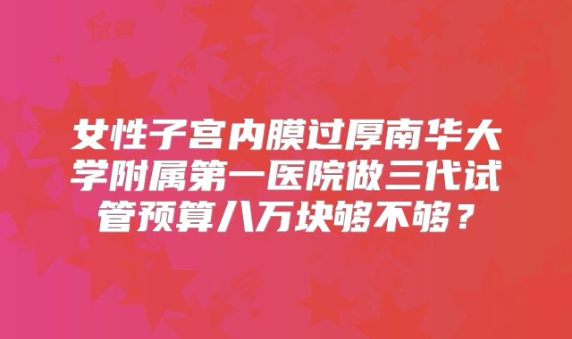 女性子宫内膜过厚南华大学附属第一医院做三代试管预算八万块够不够?