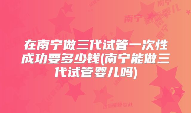 在南宁做三代试管一次性成功要多少钱(南宁能做三代试管婴儿吗)