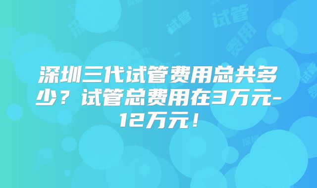 深圳三代试管费用总共多少？试管总费用在3万元-12万元！