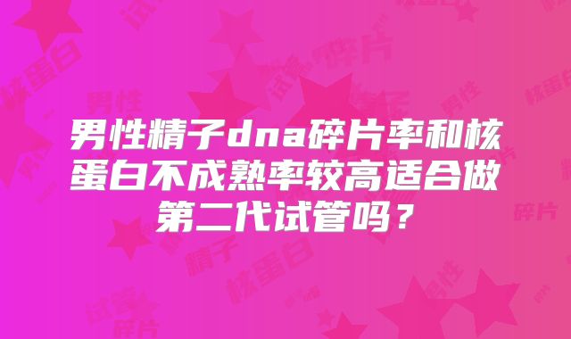 男性精子dna碎片率和核蛋白不成熟率较高适合做第二代试管吗?