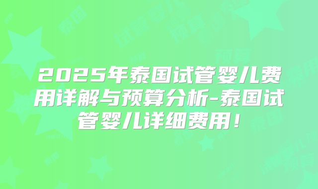 2025年泰国试管婴儿费用详解与预算分析-泰国试管婴儿详细费用!