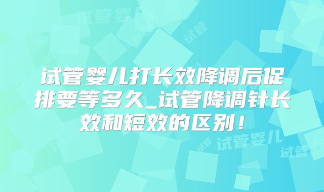 试管婴儿打长效降调后促排要等多久_试管降调针长效和短效的区别！