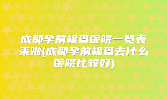 成都孕前检查医院一览表来啦(成都孕前检查去什么医院比较好)