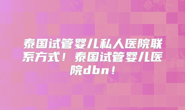 泰国试管婴儿私人医院联系方式！泰国试管婴儿医院dbn！