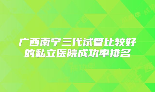 广西南宁三代试管比较好的私立医院成功率排名