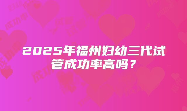 2025年福州妇幼三代试管成功率高吗？