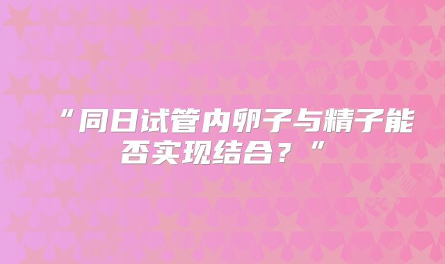 “同日试管内卵子与精子能否实现结合？”