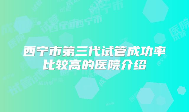 西宁市第三代试管成功率比较高的医院介绍