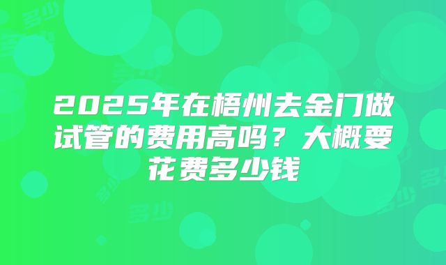 2025年在梧州去金门做试管的费用高吗?大概要花费多少钱