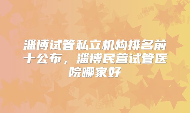 淄博试管私立机构排名前十公布，淄博民营试管医院哪家好