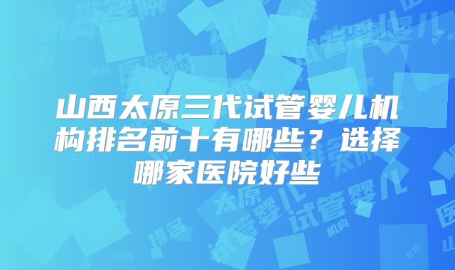 山西太原三代试管婴儿机构排名前十有哪些?选择哪家医院好些