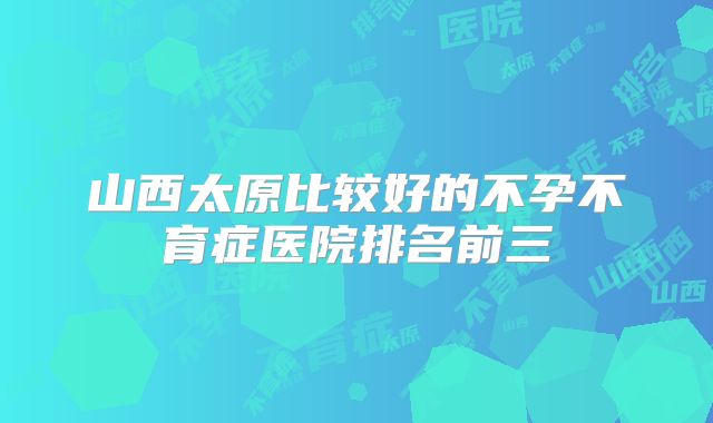 山西太原比较好的不孕不育症医院排名前三