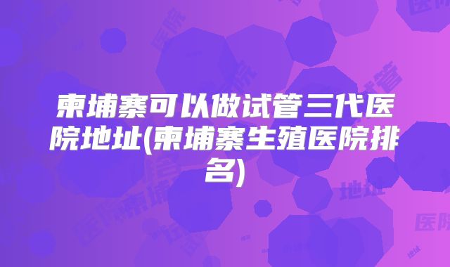 柬埔寨可以做试管三代医院地址(柬埔寨生殖医院排名)