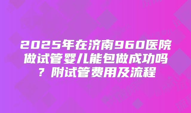 2025年在济南960医院做试管婴儿能包做成功吗？附试管费用及流程