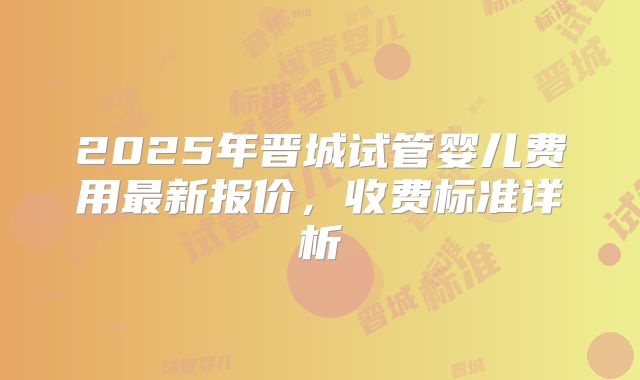 2025年晋城试管婴儿费用最新报价,收费标准详析