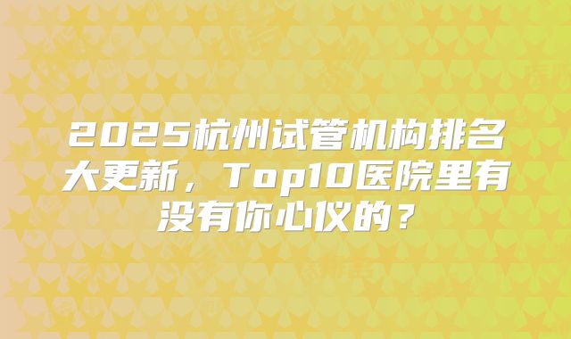 2025杭州试管机构排名大更新，Top10医院里有没有你心仪的？