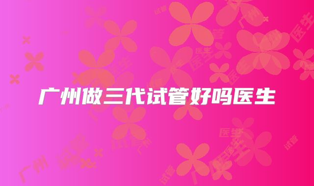 广州做三代试管好吗医生