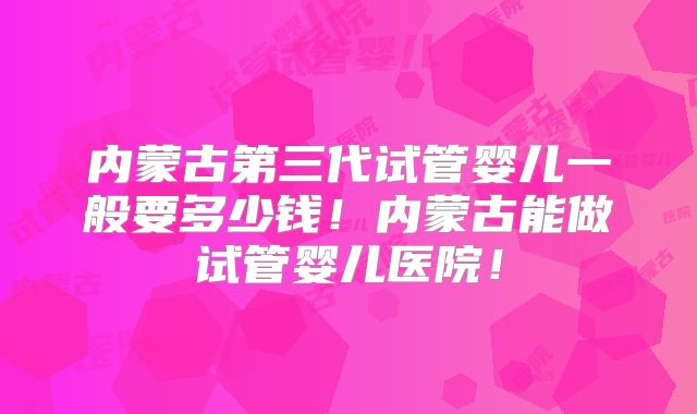 内蒙古第三代试管婴儿一般要多少钱!内蒙古能做试管婴儿医院!