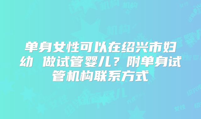 单身女性可以在绍兴市妇幼 做试管婴儿?附单身试管机构联系方式