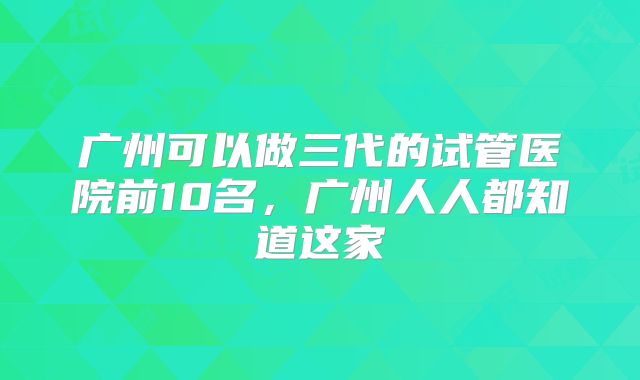 广州可以做三代的试管医院前10名，广州人人都知道这家