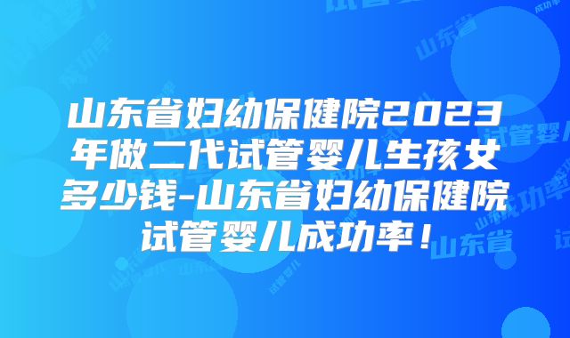 山东省妇幼保健院2023年做二代试管婴儿生孩女多少钱-山东省妇幼保健院试管婴儿成功率!