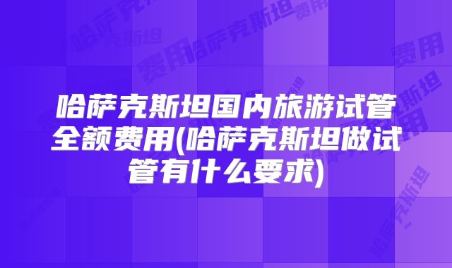 哈萨克斯坦国内旅游试管全额费用(哈萨克斯坦做试管有什么要求)