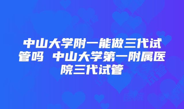 中山大学附一能做三代试管吗 中山大学第一附属医院三代试管