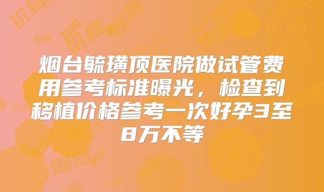烟台毓璜顶医院做试管费用参考标准曝光,检查到移植价格参考一次好孕3至8万不等