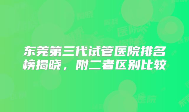 东莞第三代试管医院排名榜揭晓，附二者区别比较