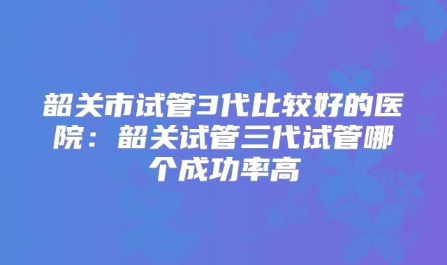 韶关市试管3代比较好的医院：韶关试管三代试管哪个成功率高
