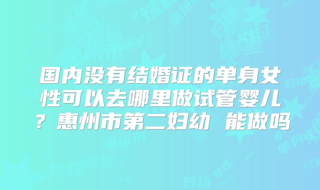 国内没有结婚证的单身女性可以去哪里做试管婴儿?惠州市第二妇幼 能做吗